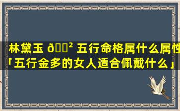 林黛玉 🌲 五行命格属什么属性「五行金多的女人适合佩戴什么」